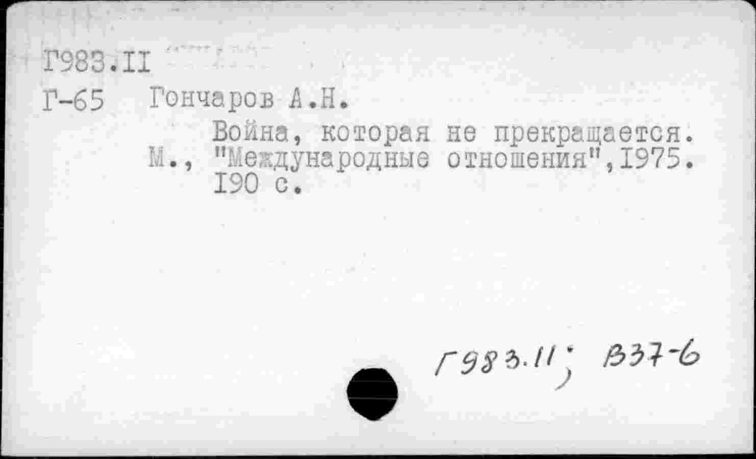 ﻿Г983.11
Г-65 Гончаров А.Н.
Война, которая не прекращается.
М., '’Международные отношения”, 1975.
190 с.
